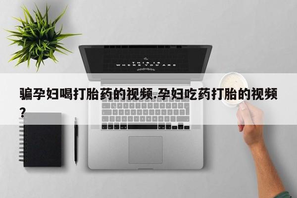 哪里可以买到打胎药骗孕妇喝打胎药的视频.孕妇吃药打胎的视频？