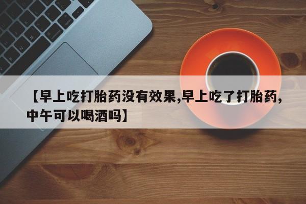 哪里可以买到打胎药【早上吃打胎药没有效果,早上吃了打胎药,中午可以喝酒吗】
