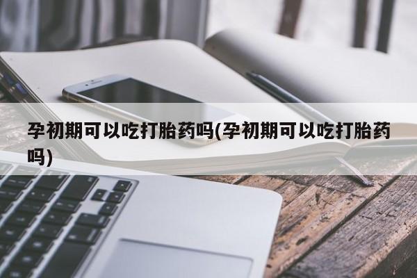 哪里可以买到打胎药孕初期可以吃打胎药吗(孕初期可以吃打胎药吗)