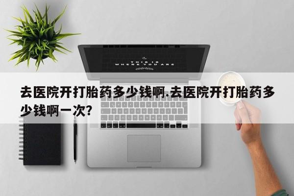 哪里可以买到打胎药去医院开打胎药多少钱啊.去医院开打胎药多少钱啊一次？