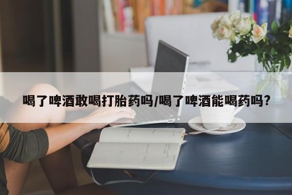 哪里可以买到打胎药喝了啤酒敢喝打胎药吗/喝了啤酒能喝药吗?