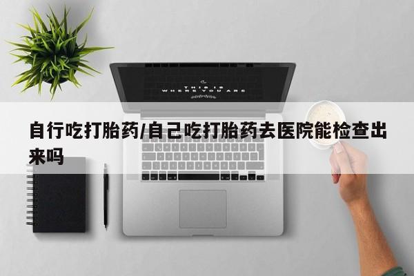 哪里可以买到打胎药自行吃打胎药/自己吃打胎药去医院能检查出来吗