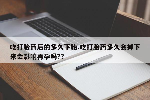 哪里可以买到打胎药吃打胎药后的多久下胎.吃打胎药多久会掉下来会影响再孕吗?？