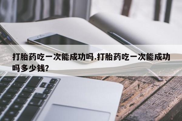 哪里可以买到打胎药打胎药吃一次能成功吗.打胎药吃一次能成功吗多少钱？