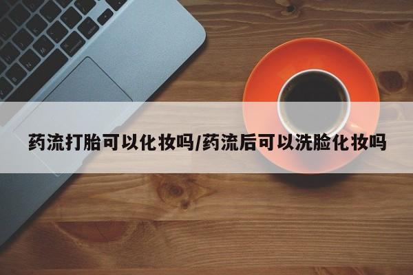 哪里可以买到打胎药药流打胎可以化妆吗/药流后可以洗脸化妆吗