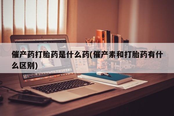 哪里可以买到打胎药催产药打胎药是什么药(催产素和打胎药有什么区别)