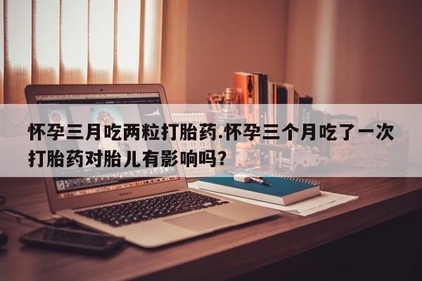 哪里可以买到打胎药怀孕三月吃两粒打胎药.怀孕三个月吃了一次打胎药对胎儿有影响吗？