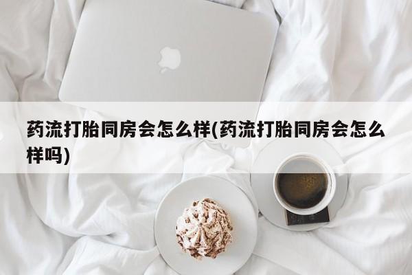 哪里可以买到打胎药药流打胎同房会怎么样(药流打胎同房会怎么样吗)