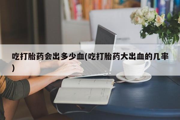 哪里可以买到打胎药吃打胎药会出多少血(吃打胎药大出血的几率)