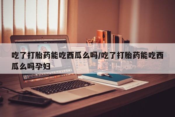 哪里可以买到打胎药吃了打胎药能吃西瓜么吗/吃了打胎药能吃西瓜么吗孕妇