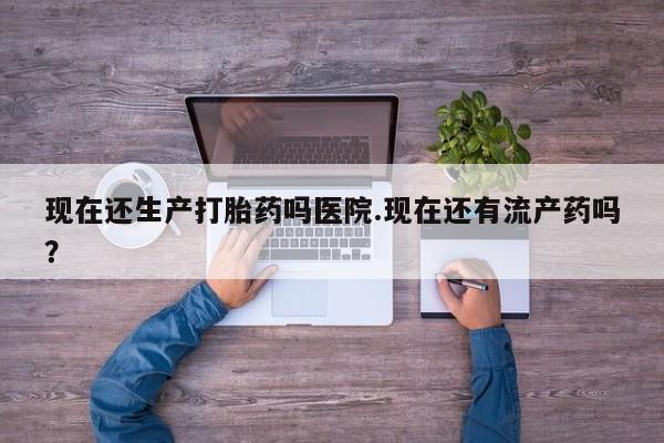 哪里可以买到打胎药现在还生产打胎药吗医院.现在还有流产药吗？