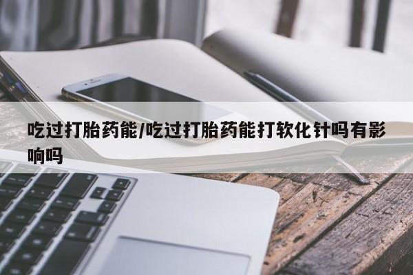 哪里可以买到打胎药吃过打胎药能/吃过打胎药能打软化针吗有影响吗