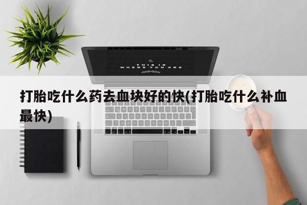哪里可以买到打胎药打胎吃什么药去血块好的快(打胎吃什么补血最快)