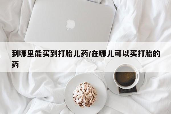 哪里可以买到打胎药到哪里能买到打胎儿药/在哪儿可以买打胎的药