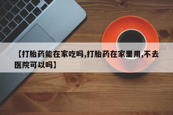 哪里可以买到打胎药【打胎药能在家吃吗,打胎药在家里用,不去医院可以吗】