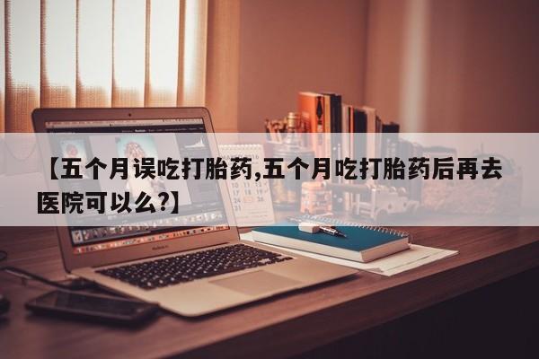 哪里可以买到打胎药【五个月误吃打胎药,五个月吃打胎药后再去医院可以么?】