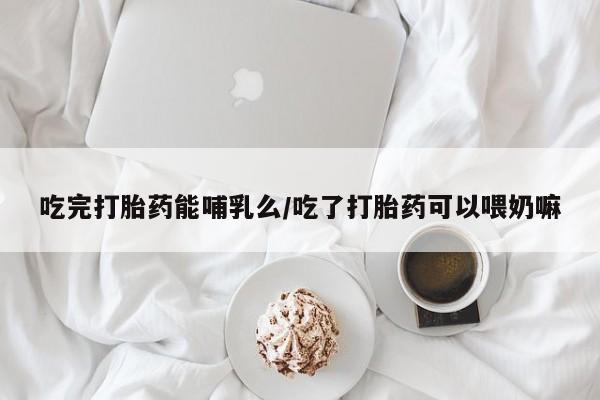 哪里可以买到打胎药吃完打胎药能哺乳么/吃了打胎药可以喂奶嘛