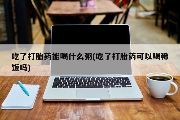 哪里可以买到打胎药吃了打胎药能喝什么粥(吃了打胎药可以喝稀饭吗)