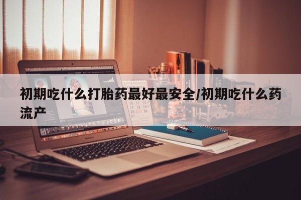 哪里可以买到打胎药初期吃什么打胎药最好最安全/初期吃什么药流产