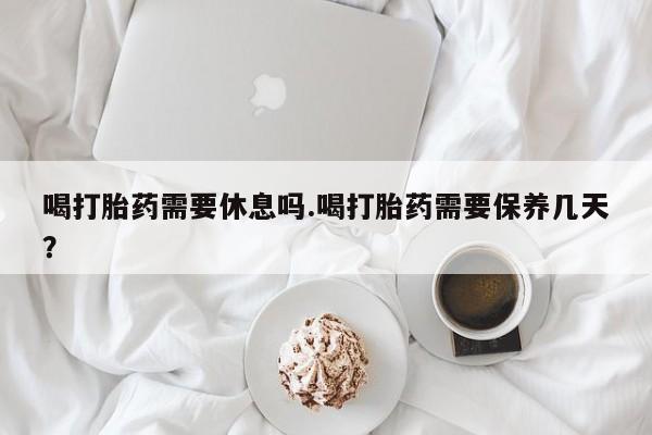 哪里可以买到打胎药喝打胎药需要休息吗.喝打胎药需要保养几天？