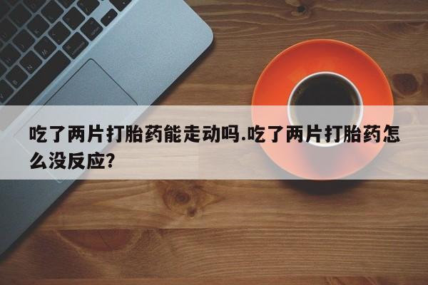 哪里可以买到打胎药吃了两片打胎药能走动吗.吃了两片打胎药怎么没反应？