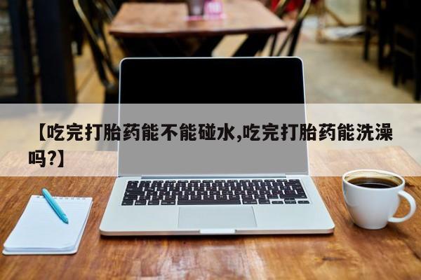 哪里可以买到打胎药【吃完打胎药能不能碰水,吃完打胎药能洗澡吗?】