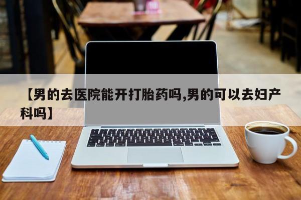 哪里可以买到打胎药【男的去医院能开打胎药吗,男的可以去妇产科吗】