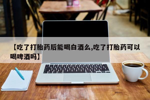 哪里可以买到打胎药【吃了打胎药后能喝白酒么,吃了打胎药可以喝啤酒吗】
