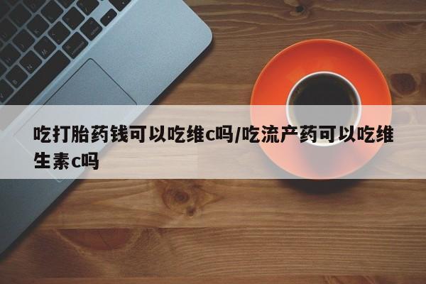 哪里可以买到打胎药吃打胎药钱可以吃维c吗/吃流产药可以吃维生素c吗