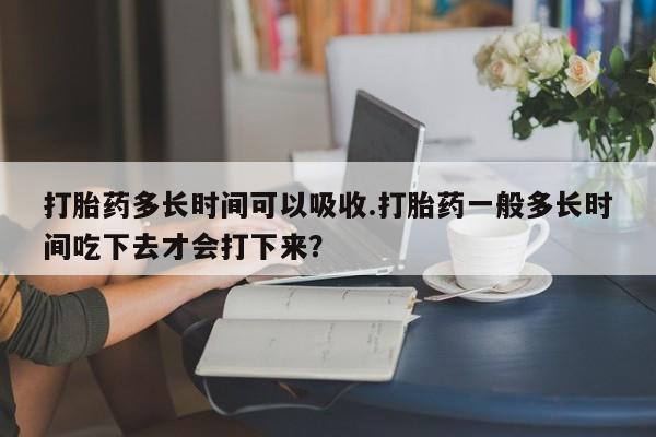 哪里可以买到打胎药打胎药多长时间可以吸收.打胎药一般多长时间吃下去才会打下来？