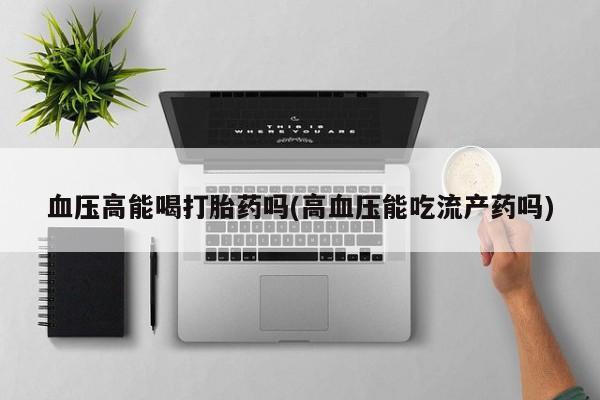 哪里可以买到打胎药血压高能喝打胎药吗(高血压能吃流产药吗)